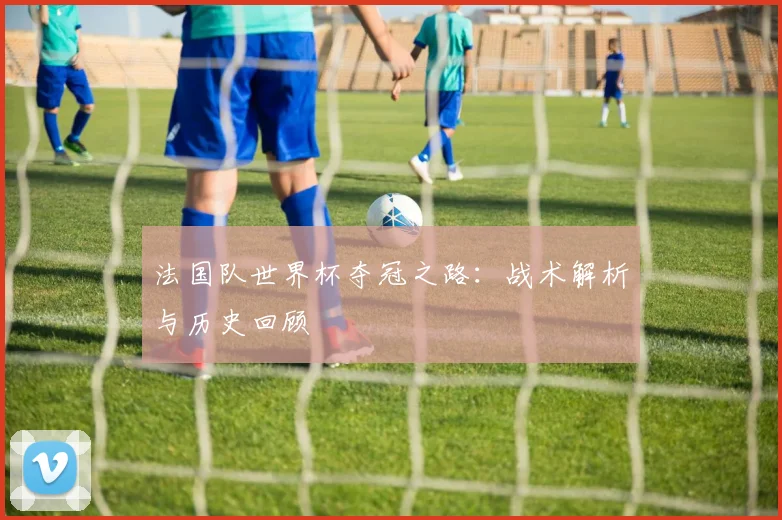 法国队世界杯夺冠之路：战术解析与历史回顾