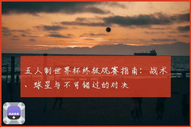 五人制世界杯终极观赛指南：战术、球星与不可错过的对决