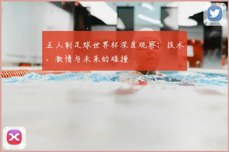 五人制足球世界杯深度观察：技术、激情与未来的碰撞