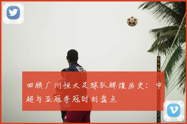 回顾广州恒大足球队辉煌历史：中超与亚冠夺冠时刻盘点