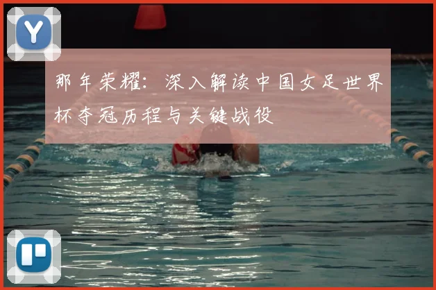 那年荣耀：深入解读中国女足世界杯夺冠历程与关键战役