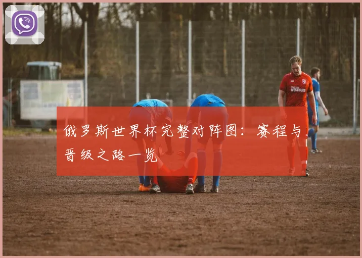 俄罗斯世界杯完整对阵图:赛程与晋级之路一览