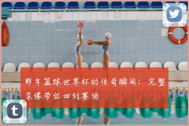 那年篮球世界杯的传奇瞬间：完整录像带你回到赛场