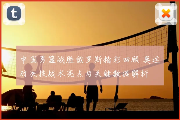 中国男篮战胜俄罗斯精彩回顾 奥运对决技战术亮点与关键数据解析