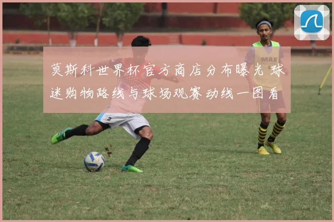 莫斯科世界杯官方商店分布曝光 球迷购物路线与球场观赛动线一图看懂