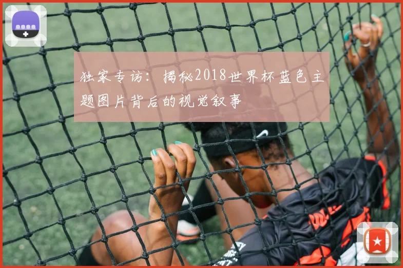独家专访：揭秘2018世界杯蓝色主题图片背后的视觉叙事