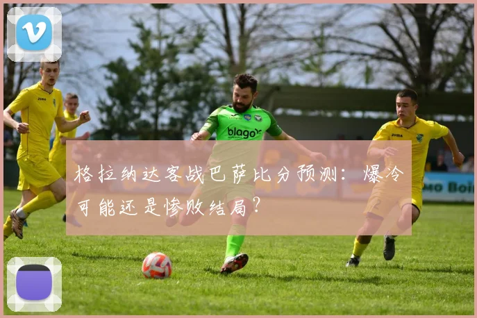 格拉纳达客战巴萨比分预测：爆冷可能还是惨败结局？