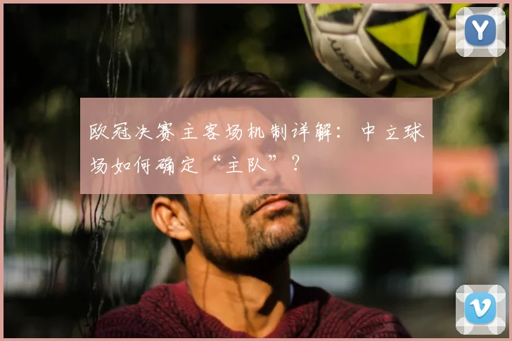 欧冠决赛主客场机制详解：中立球场如何确定“主队”？