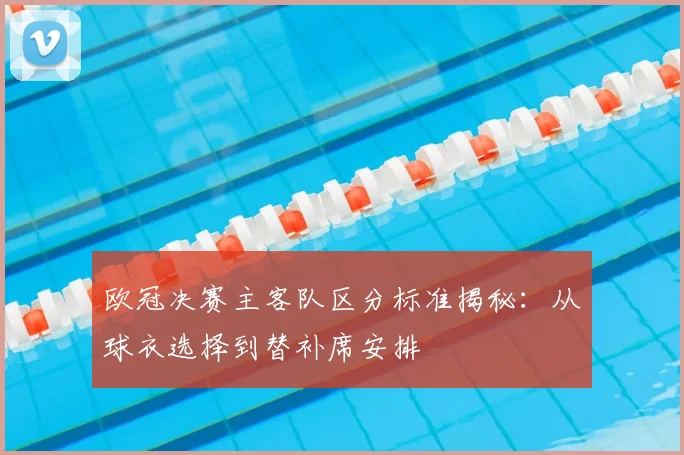 欧冠决赛主客队区分标准揭秘：从球衣选择到替补席安排