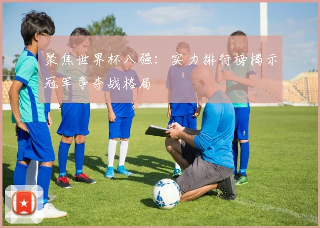 聚焦世界杯八强:实力排行榜揭示冠军争夺战格局