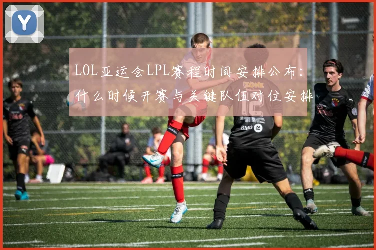LOL亚运会LPL赛程时间安排公布：什么时候开赛与关键队伍对位安排