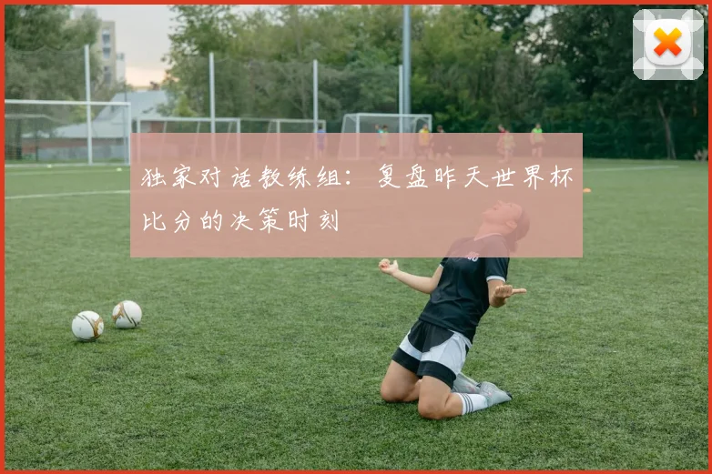独家对话教练组：复盘昨天世界杯比分的决策时刻